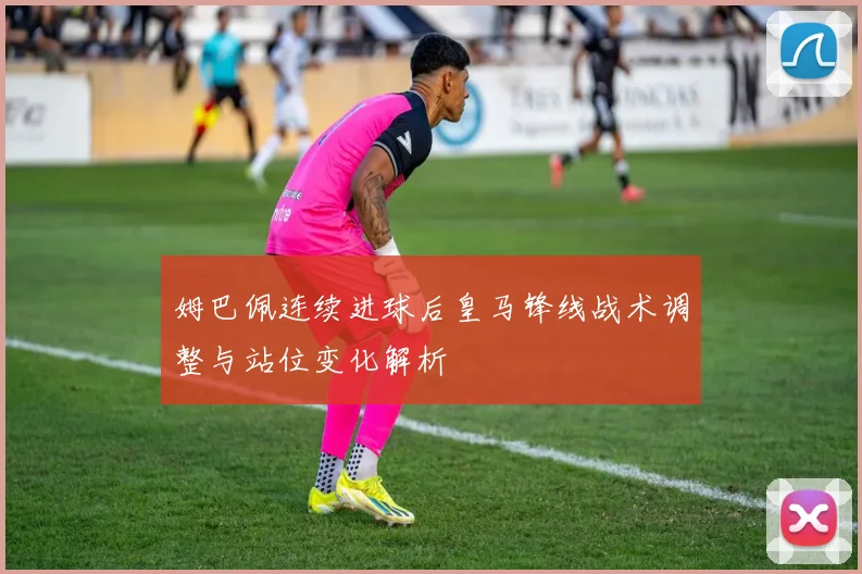 姆巴佩连续进球后皇马锋线战术调整与站位变化解析